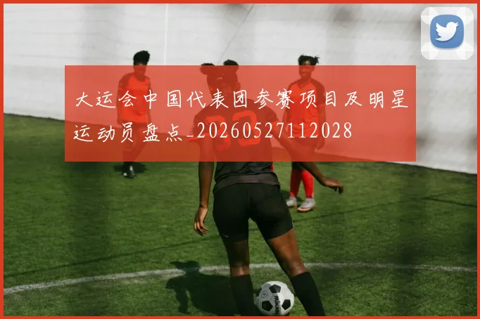 大运会中国代表团参赛项目及明星运动员盘点_20260527112028