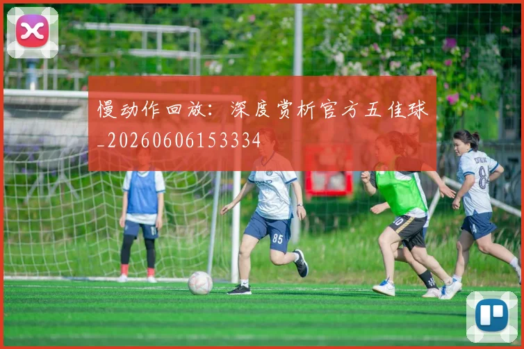 慢动作回放:深度赏析官方五佳球_20260606153334