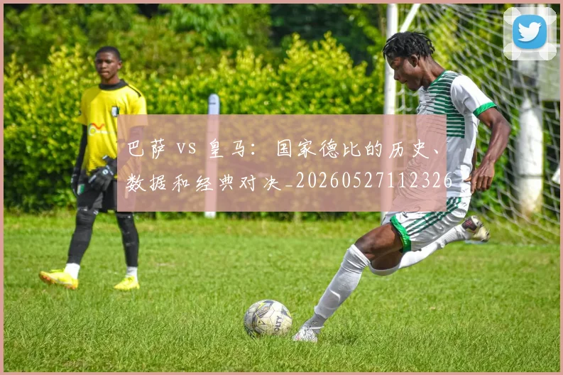 巴萨 vs 皇马：国家德比的历史、数据和经典对决_20260527112326