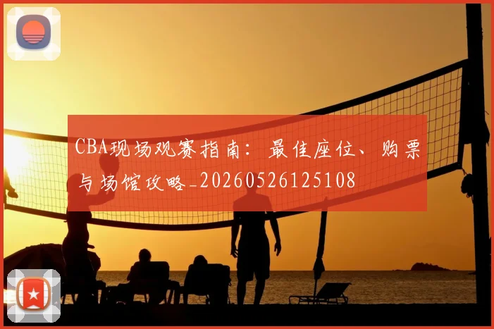 CBA现场观赛指南：最佳座位、购票与场馆攻略_20260526125108
