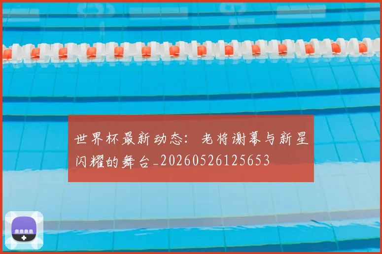 世界杯最新动态：老将谢幕与新星闪耀的舞台_20260526125653