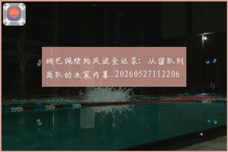 姆巴佩续约风波全记录：从留队到离队的决策内幕_20260527112206
