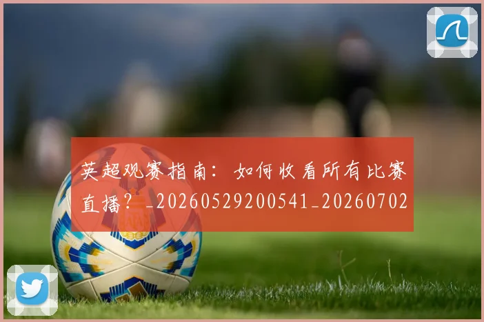 英超观赛指南：如何收看所有比赛直播？_20260529200541_20260702174515