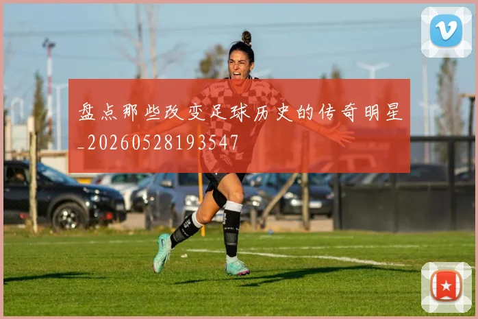 盘点那些改变足球历史的传奇明星_20260528193547