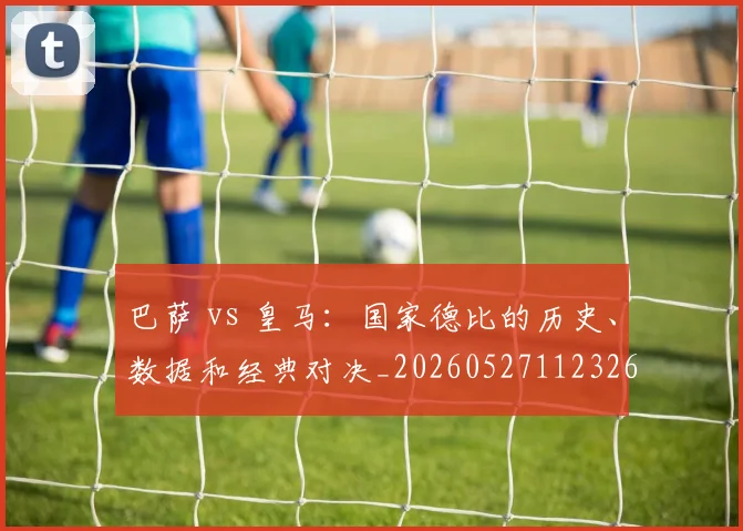 巴萨 vs 皇马:国家德比的历史、数据和经典对决_20260527112326